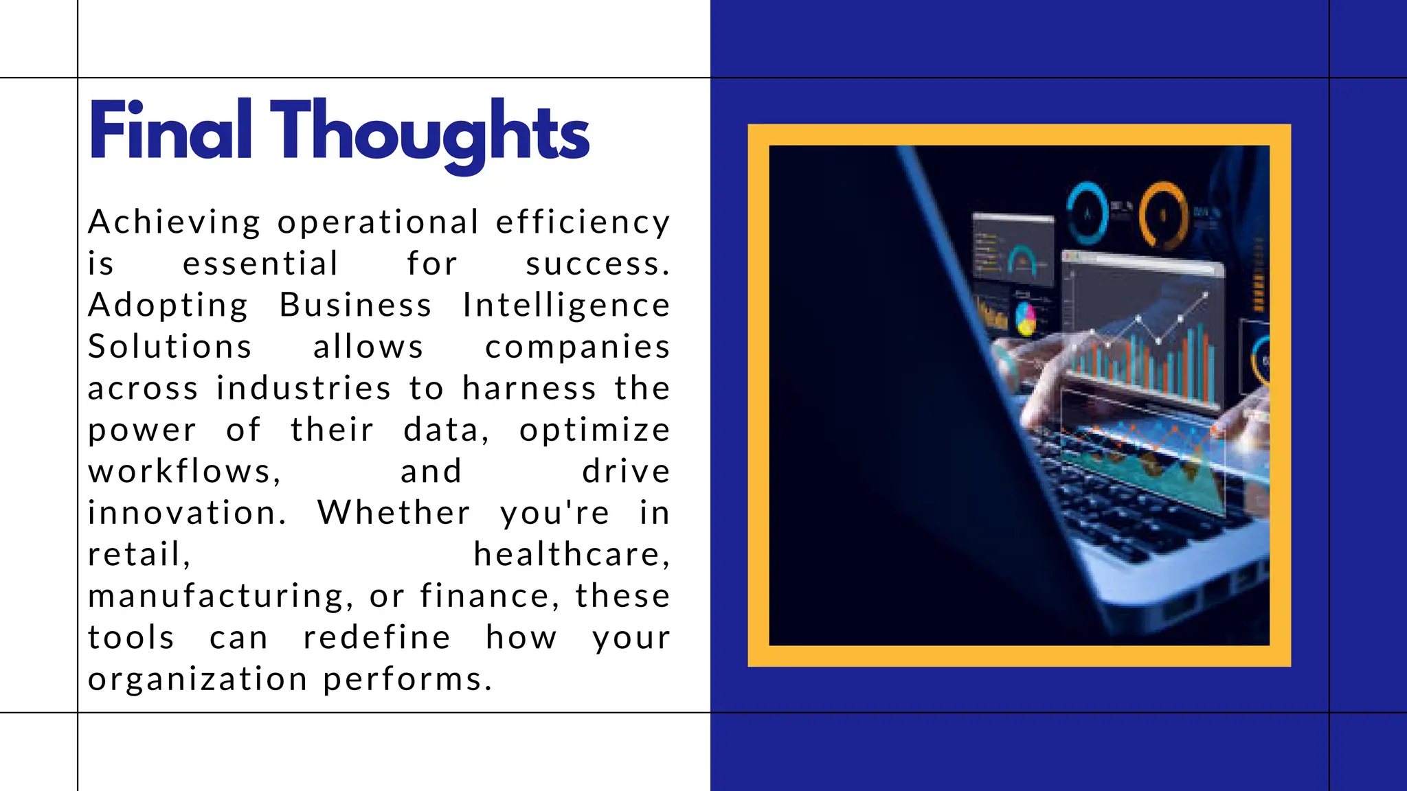 Final Thoughts
Achieving operational efficiency
is essential for success.
Adopting Business Intelligence
Solutions allows companies
across industries to harness the
power of their data, optimize
workflows, and drive
innovation. Whether you're in
retail, healthcare,
manufacturing, or finance, these
tools can redefine how your
organization performs.
 