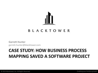 Enabling your limitless growthEnabling your LIMITLESS growth
CASE STUDY: HOW BUSINESS PROCESS
MAPPING SAVED A SOFTWARE PROJECT
Garrett Hunter
garrett.hunter@blacktower.com
© 2013 Blacktower, Inc. All Rights Reserved.
 