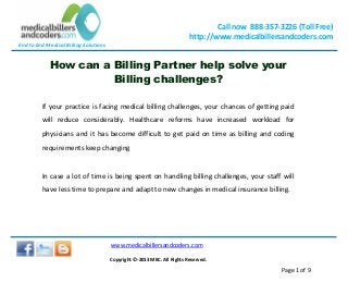 End to End Medical Billing Solutions
Call now 888-357-3226 (Toll Free)
http://www.medicalbillersandcoders.com
www.medicalbillersandcoders.com
Copyright ©-2013 MBC. All Rights Reserved.
Page 1 of 9
How can a Billing Partner help solve your
Billing challenges?
If your practice is facing medical billing challenges, your chances of getting paid
will reduce considerably. Healthcare reforms have increased workload for
physicians and it has become difficult to get paid on time as billing and coding
requirements keep changing
In case a lot of time is being spent on handling billing challenges, your staff will
have less time to prepare and adapt to new changes in medical insurance billing.
 