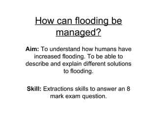 How can flooding be managed? Aim:  To understand how humans have increased flooding. To be able to describe and explain different solutions to flooding. Skill:  Extractions skills to answer an 8 mark exam question. 