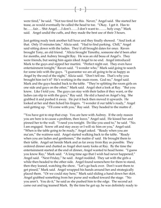 2


were tired,” he said. “Not too tired for this. Never,” Angel said. She started her
tease, as would eventually be called the head to toe. “Okay. I get it. Has to
be……fair… Shit Angel…..I don’t…….I don’t want to…….. holy crap,” Mark
said. Angel undid the cuffs, and they made the best use of their 3 hours.

Just getting ready took another full hour and they finally showed. “And look at
that. Only 15 minutes late,” Alicia said. “Had to find parking. Chill,” Angel
said sitting down with the ladies. They’d all brought dates for once. Raven
brought Tony, an old friend. “Alicia brought Timothy, someone she’d been after
for months, and Aubrey brought Ray. He was an old beau of Angel’s. They
were friends, but seeing him again irked Angel to no end. Angel introduced
Mark to the guys and sipped her martini. “Perfect night out. They even have
entertainment tonight,” Raven said. “I wonder who,” Mark said going to search
for some info with the guys. “I guarantee we are all going to be as happy as
Angel by the end of the night,” Alicia said. “Don’t tell me. That’s why you
brought him isn’t it? He’s working in the main room. God no,” Angel said.
Mark and the guys headed back to the table. “They’re splitting the room girls on
one side and guys on the other,” Mark said. Angel shot a look at Ray. “But you
know. Like I told you. The guys can stay with their ladies if they want, or the
ladies can slip in with the guys,” Ray said. He slid a hand on Angel’s leg. She
grabbed it and pushed it away. He put it back then moved it upwards. He
looked at her and then licked his fingers. “I wonder if our table’s ready,” Angel
said getting up. “I’ll come with you,” Ray said. They headed to the maître d'.

“You have got to stop that crap. You are here with Aubrey. If the only reason
you are here is to cause a problem, then leave,” Angel said. He kissed her and
pinned her to the wall. “I need you tonight. Do like you used to,” he said. “No.
I am engaged. Screw off and stay away or I will sic him on you,” Angel said.
“When is the table going to be ready,” Angel asked. “Ready when you are
ma’am,” the waitress said. Angel started walking back to the table. “Ready
when you are ladies and gentlemen,” the maître d' said. He brought them to
their table. Angel sat beside Mark and as far away from Ray as possible. They
ordered dinner and chatted as Angel shot nasty looks at Ray. By the time the
entertainment started at the end of dinner, Angel wanted to head home. “I guess
you know Ray,” Mark said. “A long time ago that I wish had never happened,”
Angel said. “Next Friday,” he said. Angel nodded. They sat with the girls a
while then headed to the other side. Angel found somewhere for them to stand,
then they leaned, watching the show. “Let’s go back over. Don’t want them to
get pissed,” Mark said. Angel wrapped his hands around her and strategically
placed them. “Or we could stay here,” Mark said sliding a hand down her skirt.
Angel grabbed something from her purse and walked toward the stage. “No
you aren’t. You do it,” he said as she pushed him to the edge. The second act
came out and tag teamed Mark. By the time he got up, he was definitely ready to
 