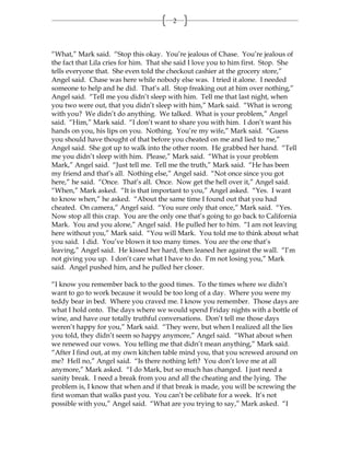 2



“What,” Mark said. “Stop this okay. You’re jealous of Chase. You’re jealous of
the fact that Lila cries for him. That she said I love you to him first. Stop. She
tells everyone that. She even told the checkout cashier at the grocery store,”
Angel said. Chase was here while nobody else was. I tried it alone. I needed
someone to help and he did. That’s all. Stop freaking out at him over nothing,”
Angel said. “Tell me you didn’t sleep with him. Tell me that last night, when
you two were out, that you didn’t sleep with him,” Mark said. “What is wrong
with you? We didn’t do anything. We talked. What is your problem,” Angel
said. “Him,” Mark said. “I don’t want to share you with him. I don’t want his
hands on you, his lips on you. Nothing. You’re my wife,” Mark said. “Guess
you should have thought of that before you cheated on me and lied to me,”
Angel said. She got up to walk into the other room. He grabbed her hand. “Tell
me you didn’t sleep with him. Please,” Mark said. “What is your problem
Mark,” Angel said. “Just tell me. Tell me the truth,” Mark said. “He has been
my friend and that’s all. Nothing else,” Angel said. “Not once since you got
here,” he said. “Once. That’s all. Once. Now get the hell over it,” Angel said.
“When,” Mark asked. “It is that important to you,” Angel asked. “Yes. I want
to know when,” he asked. “About the same time I found out that you had
cheated. On camera,” Angel said. “You sure only that once,” Mark said. “Yes.
Now stop all this crap. You are the only one that’s going to go back to California
Mark. You and you alone,” Angel said. He pulled her to him. “I am not leaving
here without you,” Mark said. “You will Mark. You told me to think about what
you said. I did. You’ve blown it too many times. You are the one that’s
leaving,” Angel said. He kissed her hard, then leaned her against the wall. “I’m
not giving you up. I don’t care what I have to do. I’m not losing you,” Mark
said. Angel pushed him, and he pulled her closer.

“I know you remember back to the good times. To the times where we didn’t
want to go to work because it would be too long of a day. Where you were my
teddy bear in bed. Where you craved me. I know you remember. Those days are
what I hold onto. The days where we would spend Friday nights with a bottle of
wine, and have our totally truthful conversations. Don’t tell me those days
weren’t happy for you,” Mark said. “They were, but when I realized all the lies
you told, they didn’t seem so happy anymore,” Angel said. “What about when
we renewed our vows. You telling me that didn’t mean anything,” Mark said.
“After I find out, at my own kitchen table mind you, that you screwed around on
me? Hell no,” Angel said. “Is there nothing left? You don’t love me at all
anymore,” Mark asked. “I do Mark, but so much has changed. I just need a
sanity break. I need a break from you and all the cheating and the lying. The
problem is, I know that when and if that break is made, you will be screwing the
first woman that walks past you. You can’t be celibate for a week. It’s not
possible with you,” Angel said. “What are you trying to say,” Mark asked. “I
 