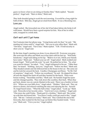 2


guess we know what we are doing on Sunday then,” Mark replied. “Sounds
perfect,” Angel said. “Rain or shine,” Mark said.

They both dreaded going to work the next morning. It would be a long night for
both of them. Mid-day, Angel got an email from Mark. It was a blooming rose.
Love you

Angel smiled. She forwarded one of her she’d had taken before she broke it off
with James. Would have been a good surprise for him. Was of her in white
satin, wrapped in a mink stole.

Can’t wait until I get home

Not 5 minutes later her phone rang. “Going home early for that,” he said. “My
meeting isn’t done until 6,” Angel said. “See you in your office then,” Mark said.
“Not here,” Angel said. “Fair is fair,” Mark replied. “5:30. I’ll tell security to
show you in,” Angel said.

By the time Angel’s meeting was done, it was almost 6:30. Everyone was gone.
She went into her office and Mark was at her desk with his feet up. “Well hello
handsome,” Angel said sitting on his lap. “Believe it or not, I think your friends
have radar,” Mark said. “Talked your ear off,” Angel asked. Mark nodded and
kissed Angel. “Well worth the wait,” he said. He pulled her to him. “So, what
you want for dinner,” he asked. “You,” Angel whispered in his ear. “Other than
that,” he teased. “Nothing. Just you,” Angel said. “Follow me then,” Mark said.
They headed outside and she followed him to the house in her car. She came out
and he took her around the back. Candles, Champagne and Roses. “So Mr. Full
of surprises,” Angel said. “Follow me sweetheart,” he said. He slipped his shoes
off and she slipped her heels off and they headed for the beach. There were
horses waiting. “Snowflake and Rex,” Mark said. He handed Angel her jeans
and she changed quickly. They rode down the coastline, then back. When they
got back, dinner was on a picnic blanket in the sand. There was a bonfire in front
of it. “Where are your little elves,” Angel asked. “Hidden,” Mark said. They sat
down to dinner, and relaxed watching the stars and enjoying the fire. Around
10, Angel heard noises. “What the hell is that,” Angel asked. “Look up,” Mark
said. Fireworks in her favorite colors. “And it isn’t even a holiday,” Angel said.
“One more day until Friday. Thank god it’s a holiday,” Mark said. She curled
up with him and kissed him. “You know I really could get used to this,” Angel
said. “Me too. I missed you today,” Mark said. They watched the end of the
fireworks, then waited for the fire to go out before they headed inside. “I love
you,” Mark said. “I love you too,” Angel replied.
 
