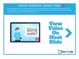 We have put together a quick video that shows just exactly how DialMyCalls' school notification system can benefit
you. Simply click to the next slide to learn all about our school alerts and why our service is used by tens of thousands
of organizations all across the United States and Canada.
School Notification System Video
View
Video
On
Next
Slide
 