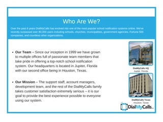 Who Are We?
Over the past 8 years DialMyCalls has evolved into one of the most popular school notification systems online. We've
recently surpassed over 80,000 users including schools, churches, municipalities, government agencies, Fortune 500
companies, and countless other organizations.
DialMyCalls HQ
Jupiter, Florida
DialMyCalls Texas
Houston, Texas
Our Team – Since our inception in 1999 we have grown
to multiple offices full of passionate team members that
take pride in offering a top­​notch school notification
system. Our headquarters is located in Jupiter, Florida
with our second office being in Houston, Texas.
Our Mission – The support staff, account managers,
development team, and the rest of the DialMyCalls family
takes customer satisfaction extremely serious – it is our
goal to provide the best experience possible to everyone
using our system.
 