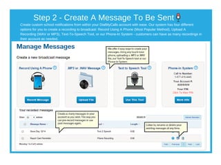Create custom school notifications from within your DialMyCalls account with ease. Our system has four different
options for you to create a recording to broadcast: Record Using A Phone (Most Popular Method), Upload A
Recording (WAV or MP3), Text­To­Speech Tool, or our Phone­In System ­ customers can have as many recordings in
their account as needed.
Step 2 ­ Create A Message To Be Sent
 