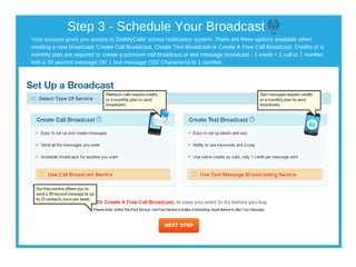 Your account gives you access to DialMyCalls' school notification system. There are three options available when
creating a new broadcast: Create Call Broadcast, Create Text Broadcast or Create A Free Call Broadcast. Credits or a
monthly plan are required to create a premium call broadcast or text message broadcast ­ 1 credit = 1 call to 1 number
with a 30 second message OR 1 text message (157 Characters) to 1 number.
Step 3 ­ Schedule Your Broadcast
 