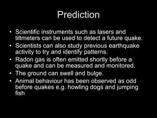 Prediction Scientific instruments such as lasers and tiltmeters can be used to detect a future quake. Scientists can also study previous earthquake activity to try and identify patterns. Radon gas is often emitted shortly before a quake and can be measured and monitored. The ground can swell and bulge. Animal behaviour has been observed as odd before quakes e.g. howling dogs and jumping fish 