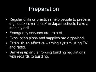 Preparation Regular drills or practices help people to prepare e.g. ‘duck cover check’ in Japan schools have a monthly drill. Emergency services are trained. Evacuation plans and supplies are organised. Establish an effective warning system using TV and radio. Drawing up and enforcing building regulations with regards to building.  