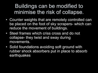 Buildings can be modified to minimise the risk of collapse. Counter weights that are remotely controlled can be placed on the foot of sky scrapers- which can reduce the movement of buildings. Steel frames which criss cross and do not collapse- they twist and sway during movements. Solid foundations avoiding soft ground with rubber shock absorbers put in place to absorb earthquakes 