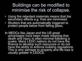 Buildings can be modified to minimise the risk of collapse. Using fire retardant materials means that the secondary effects e.g. fires are minimised. Shutters that are automatically triggered to protect people below from falling glass. In MEDCs like Japan and the US great advantages have been made meaning that death and injury is often minimal following a quake. Many LEDC nations do not have the finance to develop such resources or do not have the ability to enforce building regulations. This is why damage to property and life loss is usually greater in LEDCS. 