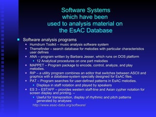 Software Systems which have been  used to analysis material on  the EsAC Database Software analysis programs Humdrum Toolkit – music analysis software system Themefinder – search database for melodies with particular characteristics user defines ANA – program written by Barbara Jesser, which runs on DOS platform 12 Analytical procedures on one part melodies  MAPPET – Program package to encode, control, analyze, and play melodies. RIP – a utility program combines an editor that switches between ASCII and graphics with a database-system specially designed for EsAC files.  PAT – Program searches for user-defined patterns in EsAC melodies. Displays in staff notation and played by speakers ES 3 – ESTAFF – provides western staff-line and Asian cypher notation for screen display and printing. –  Useful for transposition, display of rhythmic and pitch patterns generated by analyses http://www.esac-data.org/software/ 