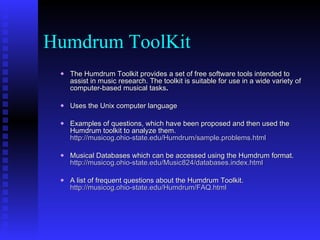 Humdrum ToolKit The   Humdrum Toolkit   provides a set of free software tools intended to assist in music research. The toolkit is suitable for use in a wide variety of computer-based musical tasks .   Uses the Unix computer language Examples of questions, which have been proposed and then used the Humdrum toolkit to analyze them.  http://musicog.ohio-state.edu/Humdrum/sample.problems.html Musical Databases which can be accessed using the Humdrum format.  http://musicog.ohio-state.edu/Music824/databases.index.html A list of frequent questions about the Humdrum Toolkit.  http://musicog.ohio-state.edu/Humdrum/FAQ.html 