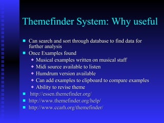 Themefinder System: Why useful  Can search and sort through database to find data for further analysis Once Examples found  Musical examples written on musical staff Midi source available to listen Humdrum version available Can add examples to clipboard to compare examples Ability to revise theme http://essen.themefinder.org/ http://www.themefinder.org/help/ http://www.ccarh.org/themefinder/ 