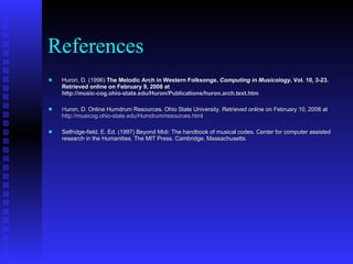 References Huron, D. (1996)  The Melodic Arch in Western Folksongs.  Computing in Musicology , Vol. 10, 3-23. Retrieved online on February 9, 2008 at  http://music-cog.ohio-state.edu/Huron/Publications/huron.arch.text.htm H uron, D. Online Humdrum Resources. Ohio State University. Retrieved online on February 10, 2008 at  http://musicog.ohio-state.edu/Humdrum/resources.html Selfridge-field, E. Ed. (1997) Beyond Midi: The handbook of musical codes. Center for computer assisted research in the Humanities. The MIT Press. Cambridge, Massachusetts.  
