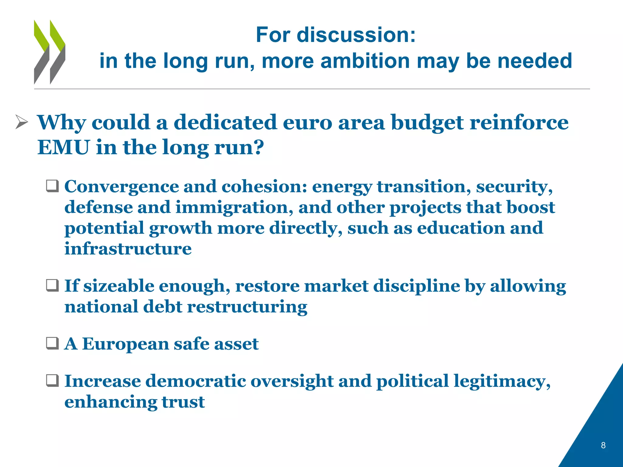 8
 Why could a dedicated euro area budget reinforce
EMU in the long run?
 Convergence and cohesion: energy transition, security,
defense and immigration, and other projects that boost
potential growth more directly, such as education and
infrastructure
 If sizeable enough, restore market discipline by allowing
national debt restructuring
 A European safe asset
 Increase democratic oversight and political legitimacy,
enhancing trust
For discussion:
in the long run, more ambition may be needed
 