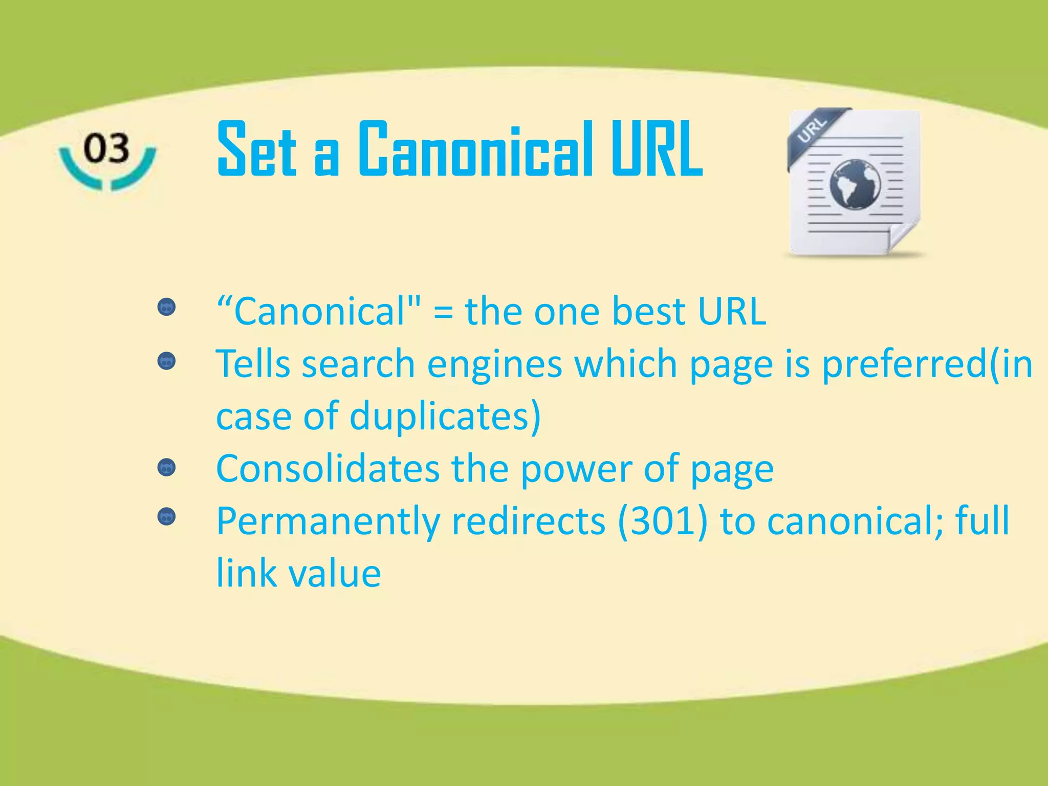 Set a Canonical URL
“Canonical" = the one best URL
Tells search engines which page is preferred(in
case of duplicates)
Consolidates the power of page
Permanently redirects (301) to canonical; full
link value
 