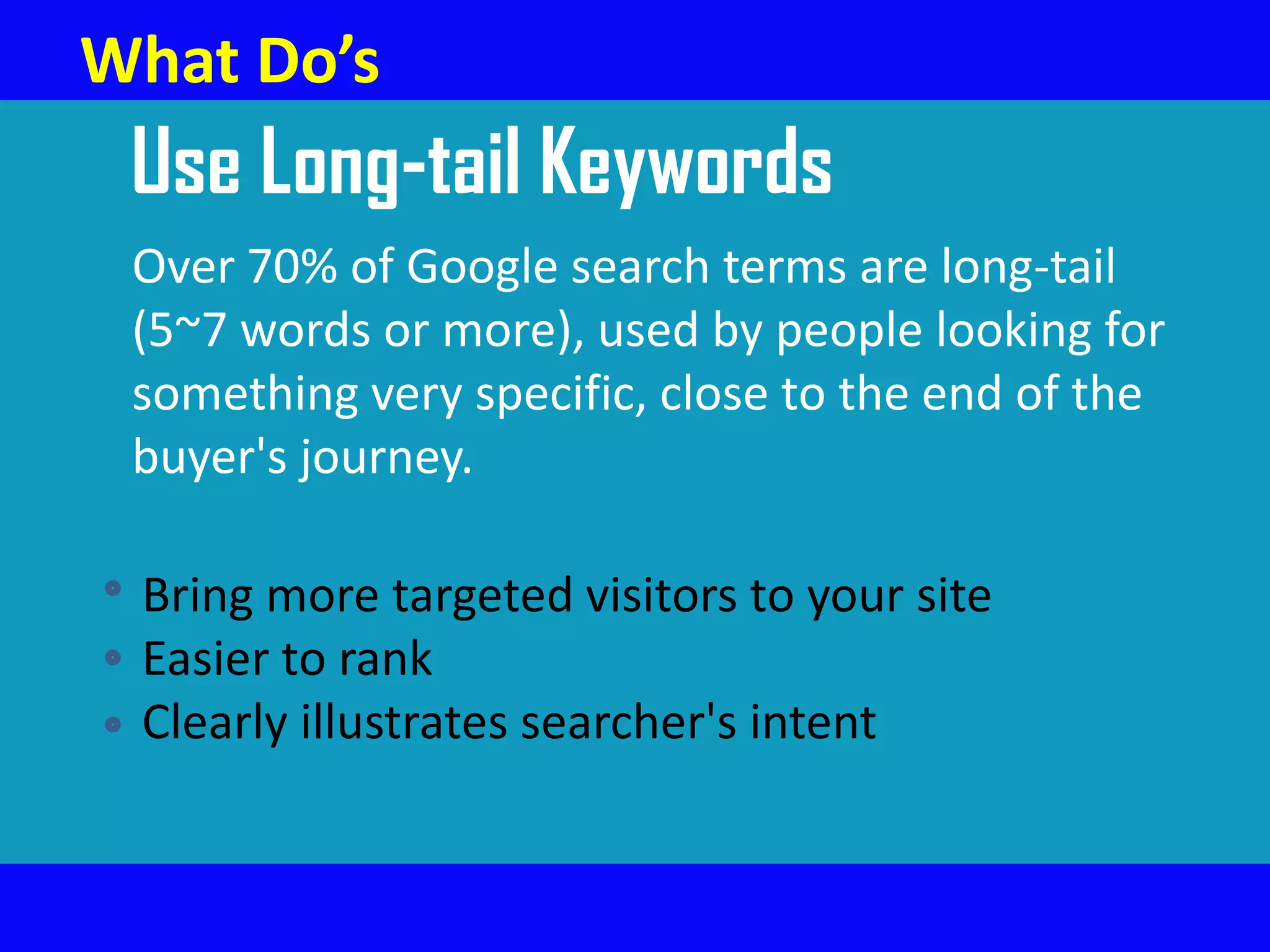 Use Long-tail Keywords
Over 70% of Google search terms are long-tail
(5~7 words or more), used by people looking for
something very specific, close to the end of the
buyer's journey.
Bring more targeted visitors to your site
Easier to rank
Clearly illustrates searcher's intent
What Do’s
 