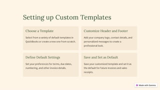 Setting up Custom Templates
Choose a Template
Select from a variety of default templates in
QuickBooks or create a new one from scratch.
Customize Header and Footer
Add your company logo, contact details, and
personalized messages to create a
professional look.
Define Default Settings
Set your preferences for terms, due dates,
numbering, and other invoice details.
Save and Set as Default
Save your customized template and set it as
the default for future invoices and sales
receipts.
 