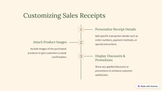 Customizing Sales Receipts
1 Personalize Receipt Details
Add specific transaction details such as
order numbers, payment methods, or
special instructions.
2
Attach Product Images
Include images of the purchased
products to give customers a visual
confirmation. 3 Display Discounts &
Promotions
Show any applied discounts or
promotions to enhance customer
satisfaction.
 