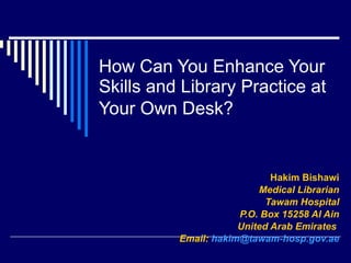 How Can You Enhance Your Skills and Library Practice at Your Own Desk?   Hakim Bishawi Medical Librarian Tawam Hospital P.O. Box 15258 Al Ain United Arab Emirates   Email:   [email_address] 