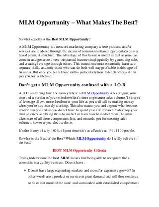 MLM Opportunity – What Makes The Best?
So what exactly is the Best MLM Opportunity?
A MLM Opportunity is a network marketing company where products and/or
services are rendered through the means of commission based representatives in a
tiered payment structure. The advantage of this business model is that anyone can
come in and generate a very substantial income simplyquickly by generating sales
and creating leverage through others .This means one must essentially learn two
separate skills, and only those who can do both will stay profitable in this type of
business. But once you learn those skills- particularly how to teach others- it can
pay you for a lifetime.
Don’t get a MLM Opportunity confused with a J.O.B
A J.O.B is trading time for money where a MLM Opportunity is leveraging your
time and a portion of your mlmdownline’s time to generate sales volume. This type
of leverage allows more freedom in your life as you will still be making money
when you’re not actively working. This also means you-and anyone who becomes
involved in your business- do not have to spend years of research to develop your
own products and bring them to market or learn how to market them. An mlm
takes care of all these components first, and rewards you for creating sales
volumes, however you elect to do so.
It’s the theory of why 100% of your time isn’t as effective as 1% of 100 people.
So what is the Best of the Best? Which MLM Opportunity do I really believe is
the best?
BEST MLM Opportunity Criteria
Trying todetermine the best MLM means first being able to recognize the 4
essentials in a quality business. Does it have :
 Does it have large expanding markets and room for expansive growth? In
other words are a product or service in great demand and will they continue
to be or is it more of the same and surrounded with established competition?
 