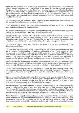 represent the real God in a scientifically provable manner. They reflect the cumulative
ancient human understanding of the reality of the universe that God created. The ideas
that people found they liked in the Bible were selected by a process of natural cultural
selection. In other words, people responded to the parts of the Bible that reflected what
was in their hearts and what their own experience of the real world told them. Thus the
Celtic peoples were naturally and gradually assimilated into this culture (with a few hold-
outs like Halloween).

The reformation of Martin Luther was a rebellion against the Catholic mono-culture and
the system of thought control originating in Rome.

Later, people with 'persecuted ideas' found freedom in the New World and, as a result,
America flourished as no civilization before.

But, in parallel to this genuine religious feeling of the people, the secret manipulators also
evolved increasingly sophisticated ways to control the masses.

One group of people used an offshoot of the original Hamurabi school of Masonic mind
control technology to create a large kingdom in central Asia. They were known as the
Khazars ('Snake People'). They were defeated by the Rus and Mongol empires and their
elite class fled, with their treasure and their knowledge, into Europe and China.

The ones who fled to China were forced to flee again to Japan after the Mongol Kublai
Khan conquered China.

The ones who fled to Europe curried favor with kings and princes and offered them their
secret Masonic people-herding technology. Eventually a very elite group of them
intermarried successfully with the royalty and became the ruling family of Europe. They
were known as the Rothschilds and their secret rule of Europe continues to this day.
Although they try to stay hidden and their past is filled with great evil, they also deserve
much credit for helping make Europe and European culture so dominant in the World.

One of their secrets was to drive the people into conflict and war, both to strengthen them
through competition and to profit from the sale of arms. Creating war also made the Celts
easier to control because, in times of turmoil, people turn to their kings for protection.

The Rothschilds used money looted from India to finance the American Revolution. Their
aim was to strengthen their hand against the King of England. That is why Freemasonry is
so central to American history. There was true idealism in their American adventure at
first.

However, American Democracy proved to be unruly and hard to control. To keep the
Americans under stricter discipline, they waged a 137-year battle to gain control of their
currency. Control a people’s money and you control their rations. It is the modern
equivalent of keeping control over the keys to the granaries.

When their agents got control of the U.S. Federal Reserve Board in 1913, they immediately
began preparations for war. Armed with American wealth, they triggered World War I.
They conned the peace-loving Americans into the war by sinking the Lusitania. They were
also able to subdue their long-term nemesis, Imperial Russia, by creating the Soviet Union.
When Germany was defeated they demanded, and got, punitive tribute payments.

World War II was staged for several reasons: to reduce the World’s population, to gain
profits and to scare the Jews out of Europe and into Palestine. The Baron Rothschild (Adolf
Hitler) got a little bit too ambitious and got off the long-term script of ruling the world
from Mesopotamia, and tried for an instant global empire with headquarters in Germany.


2 of 4    2011-Nov-29       How-Celts-Were-Enslaved-By-Babylonian-Tyrants.odt
 