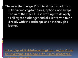 https://profitableinvestingtips.com/profitab
le-investing-tips/how-cftc-rules-protected-
The rules that LedgerX had to abide by had to do
with trading crypto futures, options, and swaps.
The rules that the CFTC is drafting would apply
to all crypto exchanges and all clients who trade
directly with the exchange and not through a
broker.
 