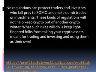 https://profitableinvestingtips.com/profitab
le-investing-tips/how-cftc-rules-protected-
No regulations can protect traders and investors
who fall prey to FOMO and make dumb trades
or investments.These kinds of regulations will
not help keep crypto out of another crypto
winter.What such rules will do is keep light-
fingered folks from taking your crypto assets
meant for trading and investing and using them
as their own!
 