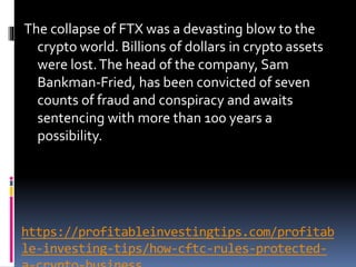 https://profitableinvestingtips.com/profitab
le-investing-tips/how-cftc-rules-protected-
The collapse of FTX was a devasting blow to the
crypto world. Billions of dollars in crypto assets
were lost.The head of the company, Sam
Bankman-Fried, has been convicted of seven
counts of fraud and conspiracy and awaits
sentencing with more than 100 years a
possibility.
 