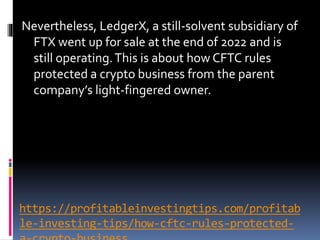 https://profitableinvestingtips.com/profitab
le-investing-tips/how-cftc-rules-protected-
Nevertheless, LedgerX, a still-solvent subsidiary of
FTX went up for sale at the end of 2022 and is
still operating.This is about how CFTC rules
protected a crypto business from the parent
company’s light-fingered owner.
 