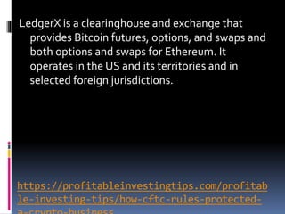 https://profitableinvestingtips.com/profitab
le-investing-tips/how-cftc-rules-protected-
LedgerX is a clearinghouse and exchange that
provides Bitcoin futures, options, and swaps and
both options and swaps for Ethereum. It
operates in the US and its territories and in
selected foreign jurisdictions.
 