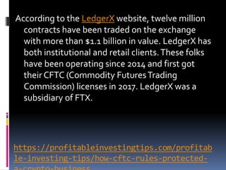 https://profitableinvestingtips.com/profitab
le-investing-tips/how-cftc-rules-protected-
According to the LedgerX website, twelve million
contracts have been traded on the exchange
with more than $1.1 billion in value. LedgerX has
both institutional and retail clients.These folks
have been operating since 2014 and first got
their CFTC (Commodity FuturesTrading
Commission) licenses in 2017. LedgerX was a
subsidiary of FTX.
 