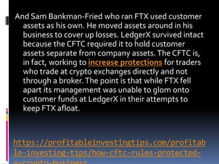https://profitableinvestingtips.com/profitab
le-investing-tips/how-cftc-rules-protected-
And Sam Bankman-Fried who ran FTX used customer
assets as his own. He moved assets around in his
business to cover up losses. LedgerX survived intact
because the CFTC required it to hold customer
assets separate from company assets.The CFTC is,
in fact, working to increase protections for traders
who trade at crypto exchanges directly and not
through a broker.The point is that while FTX fell
apart its management was unable to glom onto
customer funds at LedgerX in their attempts to
keep FTX afloat.
 