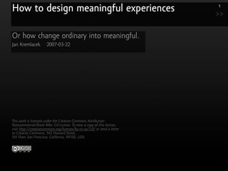 How to design meaningful experiences                                       1

                                                                           >>

Or how change ordinary into meaningful.
Jan Kremlacek          2007-03-22




   is work is licensed under the Creative Commons Attribution-
Noncommercial-Share Alike 3.0 License. To view a copy of this license,
visit http://creativecommons.org/licenses/by-nc-sa/3.0/ or send a letter
to Creative Commons, 543 Howard Street,
5th Floor, San Francisco, California, 94105, USA.
