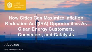 IMAGE: FLICKR/MICHAEL MULLER
How Cities Can Maximize Inflation
Reduction Act (IRA) Opportunities As
Clean Energy Customers,
Conveners, and Catalysts
July 25, 2023
 
