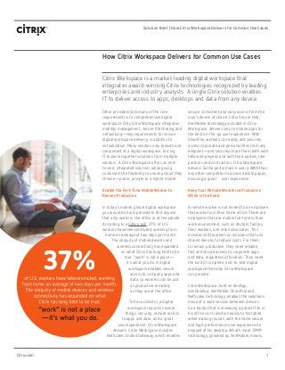 1
Solution Brief | How Citrix Workspace Delivers for Common Use Cases
Citrix.com
How Citrix Workspace Delivers for Common Use Cases
Other providers lack many of the core
requirements of a comprehensive digital
workspace. Only Citrix Workspace integrates
mobility management, secure file sharing and
networking—key requirements for secure
digital workspace delivery, in addition to
virtualization. Many vendors only provide one
component of a digital workspace, forcing
IT to piece together solutions from multiple
vendors. A Citrix Workspace offers an end-
to-end, integrated solution, while giving
customers the flexibility to use any cloud they
choose—public, private or a hybrid model.
Enable the Part-Time Mobile Worker to
Remain Productive
In today’s mobile, global digital workspace
you would be hard-pressed to find anyone
that only works in the office or at the jobsite.
According to a Gallup poll, 37% of U.S.
workers have telecommuted, working from
home an average of two days per month.
The ubiquity of mobile devices and
wireless connectivity has expanded
on what Citrix has long held to be
true: “work” is not a place—
it’s what you do. A digital
workspace enables secure
access to company apps and
data, so workers can be just
as productive remotely 	
as they are at the office.
To be successful, a digital
workspace requires several
things: security, remote access
to apps and data, and a great
user experience. Citrix Workspace
delivers. Citrix Workspace includes
NetScaler Unified Gateway, which enables
secure, consistent and easy access from the
user’s device of choice. Citrix Secure Hub,
XenMobile technology included in Citrix
Workspace, delivers secure mobile apps for
the best on-the-go user experience. With
ShareFile, workers can easily and securely
access corporate and personal files from any
endpoint—and securely share them both with
fellow employees and with third parties, like
partners and contractors. Citrix Workspace
delivers 5x the performance 	over a WAN than
any other competitor to access desktop apps,
ensuring a great 	 user experience.
Keep Your Remote Workforce Productive
While in the Field
A remote worker is not limited to an employee
that works from their home office. There are
employees that are mobile full-time in their
work environment, such as doctors, factory
floor workers, and retail associates. This
includes shift workers or clinicians that use
shared devices to reduce costs. For them
to remain productive, they need reliable,
fast and secure access to corporate apps
and data, regardless of location. They need
the kind of complete, end-to-end digital
workspace that only Citrix Workspace 		
can provide.
Citrix Workspace, built on XenApp,
XenDesktop, XenMobile, ShareFile and
NetScaler technology, enables the seamless
move of a work session between devices.
So a doctor that is reviewing a patient file in
his office can transition easily to his tablet
while making rounds, with the same secure
and high-performance user experience he
enjoyed at his desktop. What’s more, EMM
technology, powered by XenMobile, means
Citrix Workspace is a market-leading digital workspace that
integrates award-winning Citrix technologies recognized by leading
enterprises and industry analysts. A single Citrix solution enables 	
IT to deliver access to apps, desktops and data from any device.
 