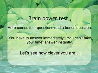 Brain power test Here comes four questions and a bonus question. You have to answer immediately!  You can’t take your time, answer instantly. Let’s see how clever you are… 