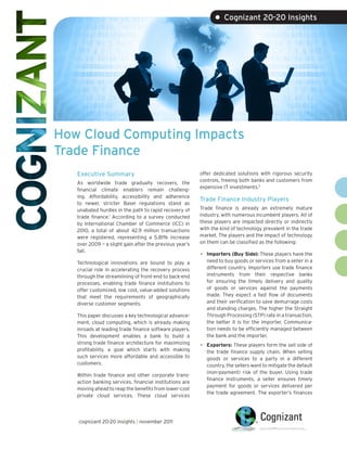 • Cognizant 20-20 Insights




How Cloud Computing Impacts
Trade Finance
   Executive Summary                                     offer dedicated solutions with rigorous security
                                                         controls, freeing both banks and customers from
   As worldwide trade gradually recovers, the
                                                         expensive IT investments.2
   financial climate enablers remain challeng-
   ing. Affordability, accessibility and adherence
                                                         Trade Finance Industry Players
   to newer, stricter Basel regulations stand as
   unabated hurdles in the path to rapid recovery of     Trade finance is already an extremely mature
   trade finance.1 According to a survey conducted       industry, with numerous incumbent players. All of
   by International Chamber of Commerce (ICC) in         these players are impacted directly or indirectly
   2010, a total of about 42.9 million transactions      with the kind of technology prevalent in the trade
   were registered, representing a 5.81% increase        market. The players and the impact of technology
   over 2009 — a slight gain after the previous year’s   on them can be classified as the following:
   fall.
                                                         •   Importers (Buy Side): These players have the
   Technological innovations are bound to play a             need to buy goods or services from a seller in a
   crucial role in accelerating the recovery process         different country. Importers use trade finance
   through the streamlining of front-end to back-end         instruments from their respective banks
   processes, enabling trade finance institutions to         for ensuring the timely delivery and quality
   offer customized, low cost, value-added solutions         of goods or services against the payments
   that meet the requirements of geographically              made. They expect a fast flow of documents
   diverse customer segments.                                and their verification to save demurrage costs
                                                             and standing charges. The higher the Straight
   This paper discusses a key technological advance-         Through Processing (STP) rate in a transaction,
   ment, cloud computing, which is already making            the better it is for the importer. Communica-
   inroads at leading trade finance software players.        tion needs to be efficiently managed between
   This development enables a bank to build a                the bank and the importer.
   strong trade finance architecture for maximizing
   profitability, a goal which starts with making
                                                         •   Exporters: These players form the sell side of
                                                             the trade finance supply chain. When selling
   such services more affordable and accessible to           goods or services to a party in a different
   customers.                                                country, the sellers want to mitigate the default
                                                             (non-payment) risk of the buyer. Using trade
   Within trade finance and other corporate trans-
                                                             finance instruments, a seller ensures timely
   action banking services, financial institutions are
                                                             payment for goods or services delivered per
   moving ahead to reap the benefits from lower-cost
                                                             the trade agreement. The exporter’s finances
   private cloud services. These cloud services




   cognizant 20-20 insights | november 2011
 