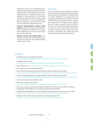 independent research firm TechMarketView in           Conclusion
     conjunction with core banking systems provider
                                                           Cloud computing has great potential to deliver
     Temenos, 44% of bank executives see the lack
                                                           massive cost savings to the slowly recovering trade
     of data security as a significant barrier to the
                                                           finance industry. The benefits can be apportioned
     adoption of cloud computing.10 Furthermore,
                                                           to increase affordability by reducing costs and
     only 15% of respondents are currently running
                                                           increasing accessibility to trade finance solutions
     cloud applications. The survey revealed that
                                                           for both banks and corporate customers. Studies
     80% of respondents could not name a leader
                                                           have shown that a full-fledged cloud migration
     of cloud computing in the banking sector.
                                                           can help reduce processing costs by 80% to
•    Access of Internet/WAN is another critical            90%.11 This cost reduction would then filter down
     concern, especially for peak times of operation.      to reduce the cost of trade finance transaction-
     Cost of bandwidth and other services will be          al charges and fees levied by the banks, thus
     higher, depending on the type of application          increasing affordability and yielding increased
     used and data intensity.                              usage and growth for corporate customers.

•    Disaster recovery and system failure is an
     important concern due to the potential for a
     “single point of failure” that will affect multiple
     systems concurrently.




Footnotes
1
     ICC Trade finance survey findings, April 2011
     http://www.ft.lk/2011/03/30/global-trade-recovery-takes-uneven-course-says-icc-survey/
2
     UK Reuters, March 29, 2011
     http://uk.reuters.com/article/2011/03/29/idUS132070+29-Mar-2011+BW20110329
3
     Misys Trade portal http://www.misys.com/banking/markets/trade_services-trade_portal.html
4
     ICC Trade Finance survey published Mar 2011
5
     Source: Finextra/Pegasystems Corporate Banking Customer Satisfaction Survey 2010
     http://www.pega.com//sites/default/files/Corporate_Banking_Customer_Satisfaction_Survey_2010.pdf
6
     Source: Finextra/Pegasystems Corporate Banking Customer Satisfaction Survey 2010
     http://www.pega.com//sites/default/files/Corporate_Banking_Customer_Satisfaction_Survey_2010.pdf
7
     ICC Global survey on trade and finance, 2011
8
     What cloud computing really means
     http://www.infoworld.com/d/cloud-computing/what-cloud-computing-really-means-031
9
     R. Buyya, et al., Cloud computing and emerging IT platforms: Vision, hype, and reality for delivering
     computing as the 5th utility, Future Generation Computer Systems (2009)
10
     M2 Publishing – Banks skeptical on cloud computing, TechMarketView and Temenos survey reveals
     http://www.m2.com/m2/web/story.php/200944CF0204B268F08F802575FA0037035C
11
     To Move or Not To Move: The Economics of Cloud Computing, March 2011
     http://www.cse.psu.edu/research/publications/tech-reports/2011/cse-11-002.pdf




                          cognizant 20-20 insights          7
 