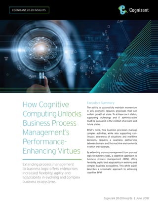 How Cognitive
ComputingUnlocks
Business Process
Management’s
Performance-
Enhancing Virtues
Extending process management
to business logic offers enterprises
increased flexibility, agility and
adaptability in evolving and complex
business ecosystems.
COGNIZANT 20-20 INSIGHTS
Executive Summary
The ability to successfully maintain momentum
in any economy requires processes that can
sustain growth at scale. To achieve such status,
supporting technology and IT administration
must be evaluated in the context of present and
future states.
What’s more, how business processes manage
complex activities, while also supporting con-
tinuous awareness of situations and real-time
decisions, requires a seamless partnership
between humans and the machine environments
in which they operate.
By extending process management from process
logic to business logic, a cognitive approach to
business process management (BPM) offers
flexibility, agility and adaptability in evolving and
complex business ecosystems. This white paper
describes a systematic approach to achieving
cognitive BPM.
Cognizant 20-20 Insights | June 2018
 