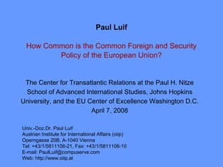 Paul Luif

 How Common is the Common Foreign and Security
        Policy of the European Union?


 The Center for Transatlantic Relations at the Paul H. Nitze
 School of Advanced International Studies, Johns Hopkins
University, and the EU Center of Excellence Washington D.C.
                        April 7, 2008

Univ.-Doz.Dr. Paul Luif
Austrian Institute for International Affairs (oiip)
Operngasse 20B, A-1040 Vienna
Tel: +43/1/5811106-21, Fax: +43/1/5811106-10
E-mail: PaulLuif@compuserve.com
Web: http://www.oiip.at
 