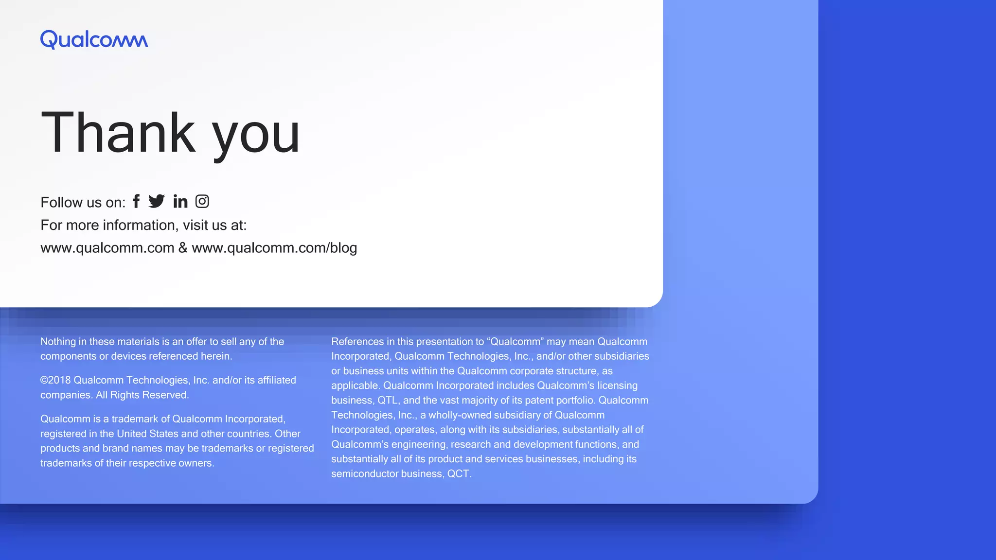 Nothing in these materials is an offer to sell any of the
components or devices referenced herein.
©2018 Qualcomm Technologies, Inc. and/or its affiliated
companies. All Rights Reserved.
Qualcomm is a trademark of Qualcomm Incorporated,
registered in the United States and other countries. Other
products and brand names may be trademarks or registered
trademarks of their respective owners.
References in this presentation to “Qualcomm” may mean Qualcomm
Incorporated, Qualcomm Technologies, Inc., and/or other subsidiaries
or business units within the Qualcomm corporate structure, as
applicable. Qualcomm Incorporated includes Qualcomm’s licensing
business, QTL, and the vast majority of its patent portfolio. Qualcomm
Technologies, Inc., a wholly-owned subsidiary of Qualcomm
Incorporated, operates, along with its subsidiaries, substantially all of
Qualcomm’s engineering, research and development functions, and
substantially all of its product and services businesses, including its
semiconductor business, QCT.
Follow us on:
For more information, visit us at:
www.qualcomm.com & www.qualcomm.com/blog
Thank you
 