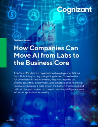 Cognizant Reports
How Companies Can
Move AI from Labs to
the Business Core
APAC and Middle East organisations have big expectations
from AI, but they’re only just getting started. To realise the
full potential of AI-led innovation, they must rapidly, but
smartly, scale their deployments and embrace a strong ethical
foundation, keeping a close eye on the human implications and
cultural changes required to convert machine intelligence from
lofty concept to business reality.
April 2020
 
