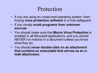 Protection If you are using an unsecured operating system, then buying  virus protection software  is a nice safeguard. If you simply  avoid programs from unknown sources   You should make sure that  Macro Virus Protection  is enabled in all Microsoft applications, and you should NEVER run macros in a document unless you know what they do. You should  never double-click on an attachment that contains an executable that arrives as an e-mail attachment. 
