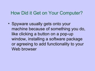 How Did it Get on Your Computer?   Spyware usually gets onto your machine because of something you do, like clicking a button on a pop-up window, installing a software package or agreeing to add functionality to your Web browser  