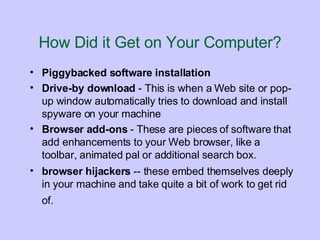 How Did it Get on Your Computer? Piggybacked software installation   Drive-by download  - This is when a Web site or pop-up window automatically tries to download and install spyware on your machine Browser add-ons  - These are pieces of software that add enhancements to your Web browser, like a toolbar, animated pal or additional search box. browser hijackers  -- these embed themselves deeply in your machine and take quite a bit of work to get rid of.   