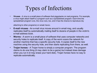 Types of Infections Viruses  - A virus is a small piece of software that piggybacks on real programs. For example, a virus might attach itself to a program such as a spreadsheet program. Each time the spreadsheet program runs, the virus runs, too, and it has the chance to reproduce (by attaching to other programs) or wreak havoc.   E-mail viruses  - An e-mail virus moves around in email msg, and usually replicates itself by automatically mailing itself to dozens of people in the victim's e-mail address book.  Worms  - A worm is a small piece of software that uses computer networks and security holes to replicate itself. A copy of the worm scans the network for another machine that has a specific security hole. It copies itself to the new machine using the security hole, and then starts replicating from there, as well.  Trojan horses  - A Trojan horse is simply a computer program. The program claims to do one thing (it may claim to be a game) but instead does damage when you run it (it may erase your hard disk). Trojan horses have no way to replicate automatically.  