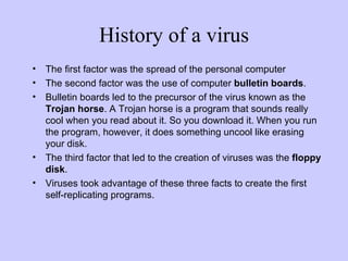 History of a virus The first factor was the spread of the personal computer The second factor was the use of computer  bulletin boards . Bulletin boards led to the precursor of the virus known as the  Trojan horse . A Trojan horse is a program that sounds really cool when you read about it. So you download it. When you run the program, however, it does something uncool like erasing your disk.  The third factor that led to the creation of viruses was the  floppy disk . Viruses took advantage of these three facts to create the first self-replicating programs.  