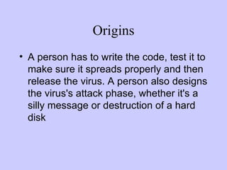 Origins A person has to write the code, test it to make sure it spreads properly and then release the virus. A person also designs the virus's attack phase, whether it's a silly message or destruction of a hard disk  